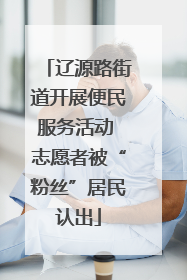 辽源路街道开展便民服务活动 志愿者被“粉丝”居民认出